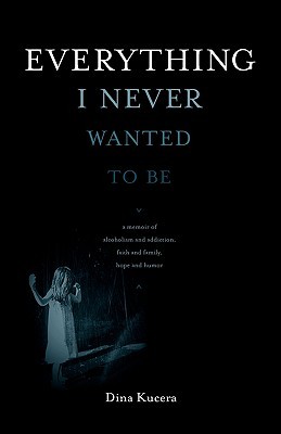 Everything I Never Wanted to Be: A Memoir of Alcoholism and Addiction, Faith and Family, Hope and Humor (2010) by Dina Kucera