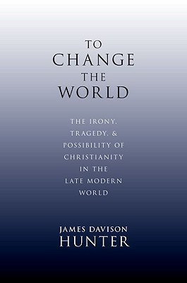 To Change the World: The Irony, Tragedy, and Possibility of Christianity in the Late Modern World (2010) by James Davison Hunter